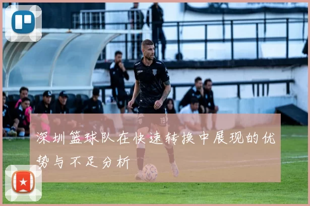 深圳篮球队在快速转换中展现的优势与不足分析