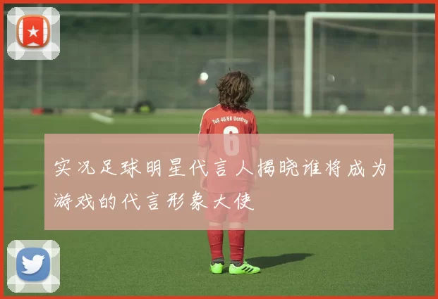 实况足球明星代言人揭晓谁将成为游戏的代言形象大使