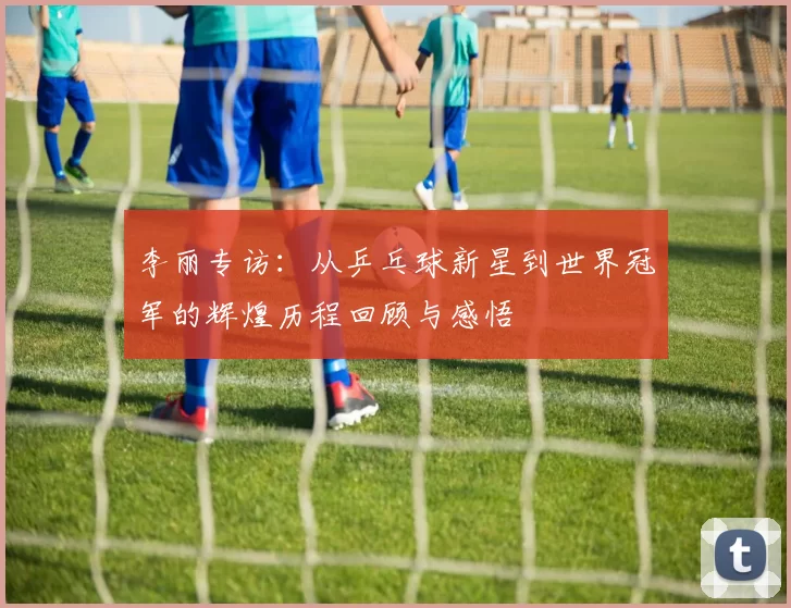 李丽专访：从乒乓球新星到世界冠军的辉煌历程回顾与感悟