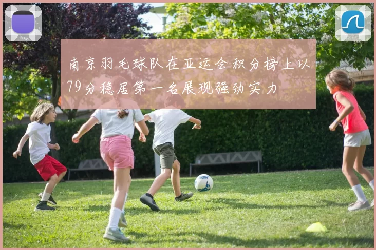 南京羽毛球队在亚运会积分榜上以79分稳居第一名展现强劲实力