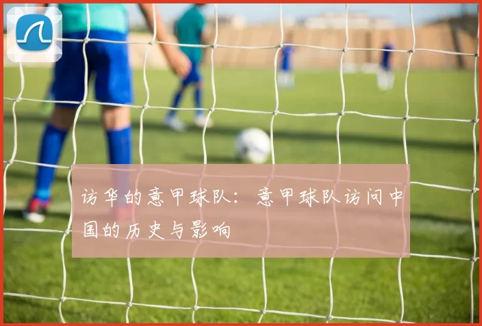 访华的意甲球队：意甲球队访问中国的历史与影响