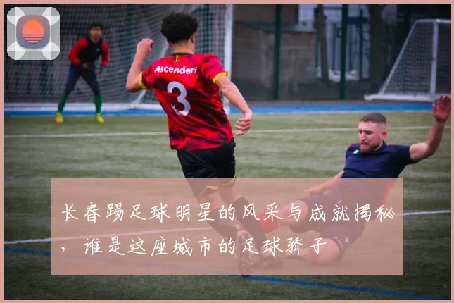 长春踢足球明星的风采与成就揭秘，谁是这座城市的足球骄子