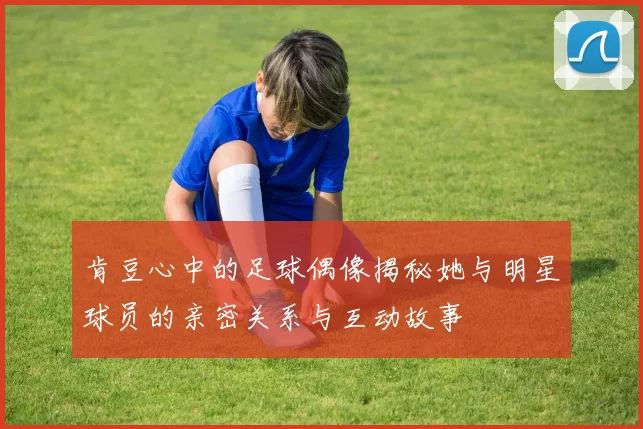 肯豆心中的足球偶像揭秘她与明星球员的亲密关系与互动故事