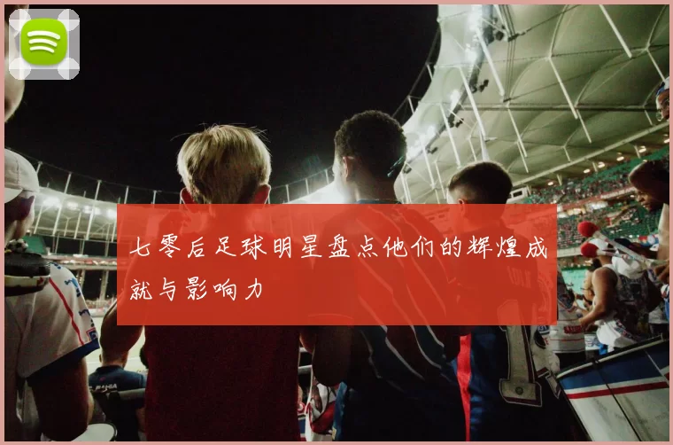 七零后足球明星盘点他们的辉煌成就与影响力