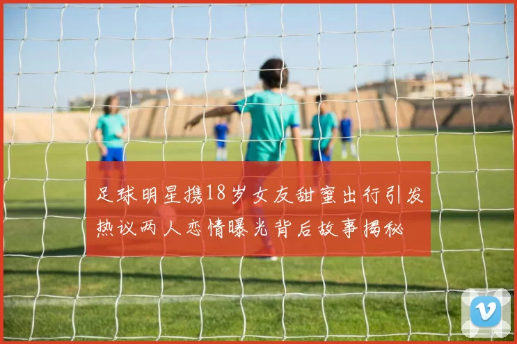 足球明星携18岁女友甜蜜出行引发热议两人恋情曝光背后故事揭秘