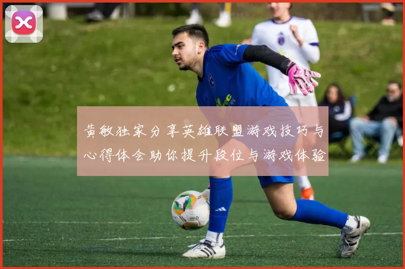 黄敏独家分享英雄联盟游戏技巧与心得体会助你提升段位与游戏体验
