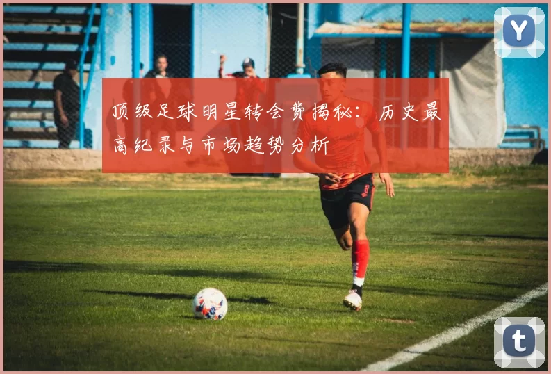 顶级足球明星转会费揭秘：历史最高纪录与市场趋势分析