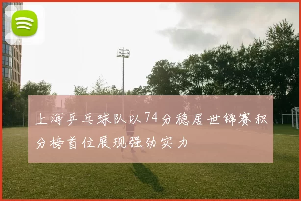 上海乒乓球队以74分稳居世锦赛积分榜首位展现强劲实力