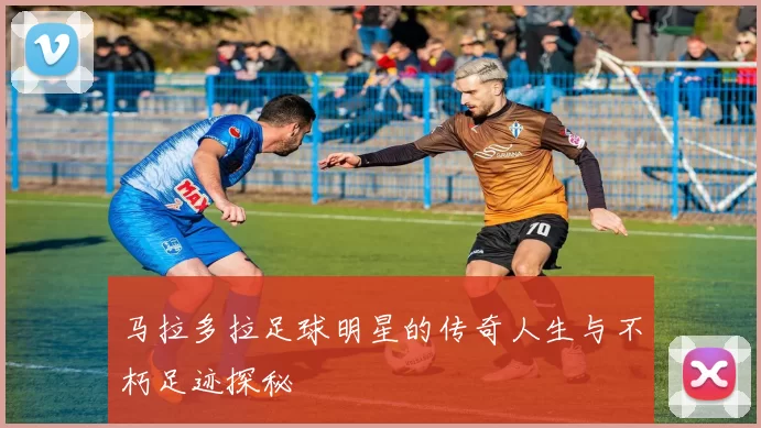 马拉多拉足球明星的传奇人生与不朽足迹探秘