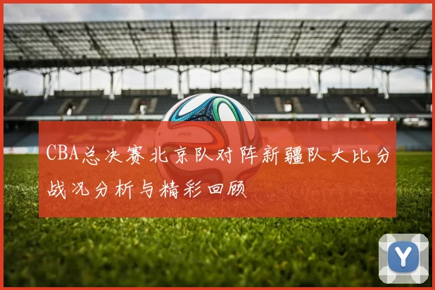 CBA总决赛北京队对阵新疆队大比分战况分析与精彩回顾