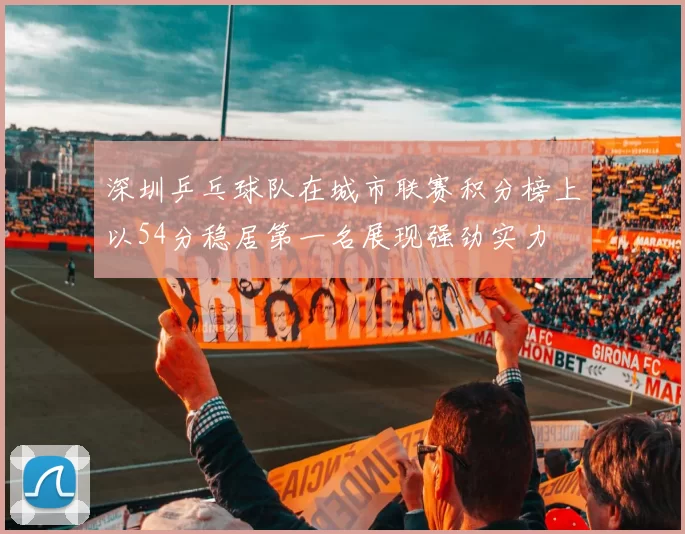 深圳乒乓球队在城市联赛积分榜上以54分稳居第一名展现强劲实力