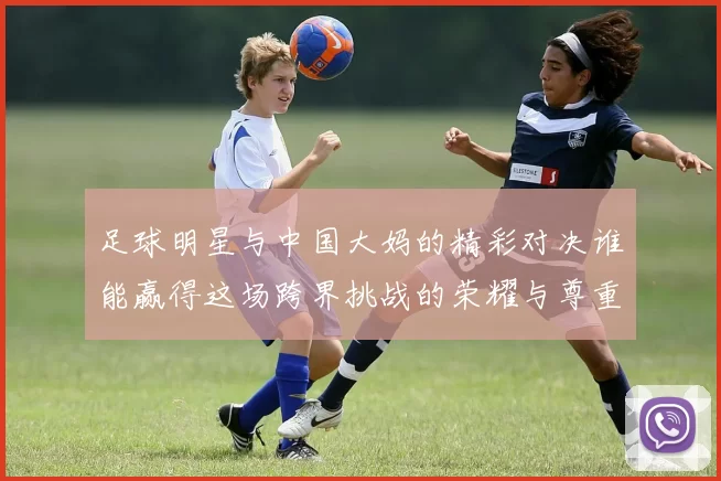 足球明星与中国大妈的精彩对决谁能赢得这场跨界挑战的荣耀与尊重