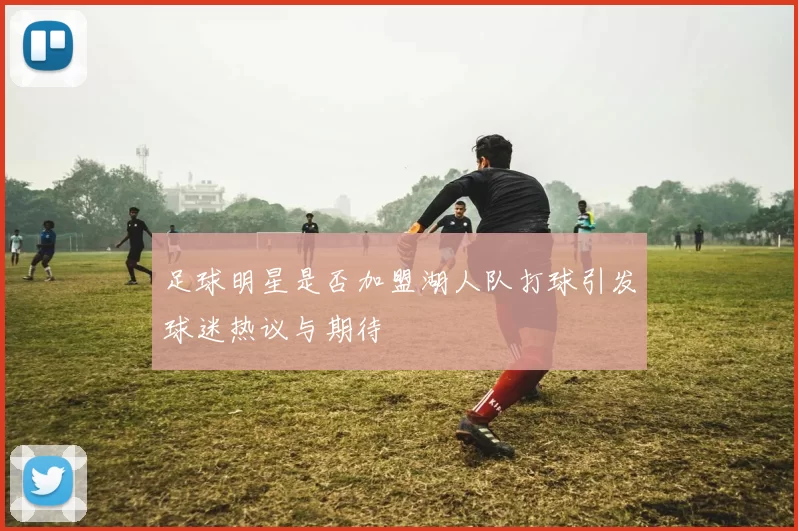 足球明星是否加盟湖人队打球引发球迷热议与期待