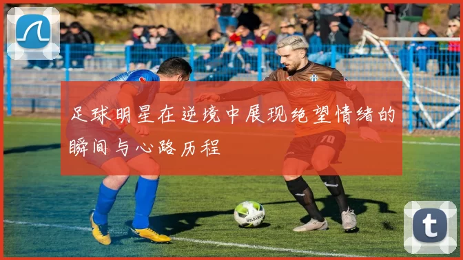 足球明星在逆境中展现绝望情绪的瞬间与心路历程