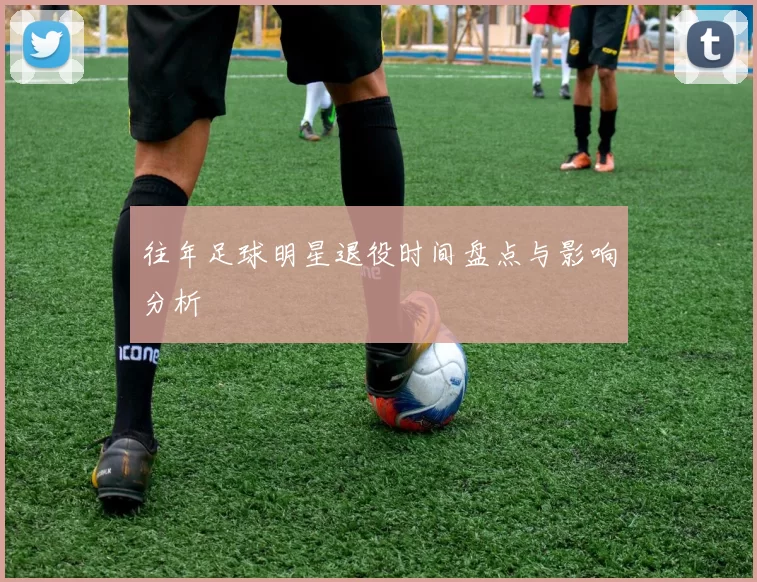 往年足球明星退役时间盘点与影响分析