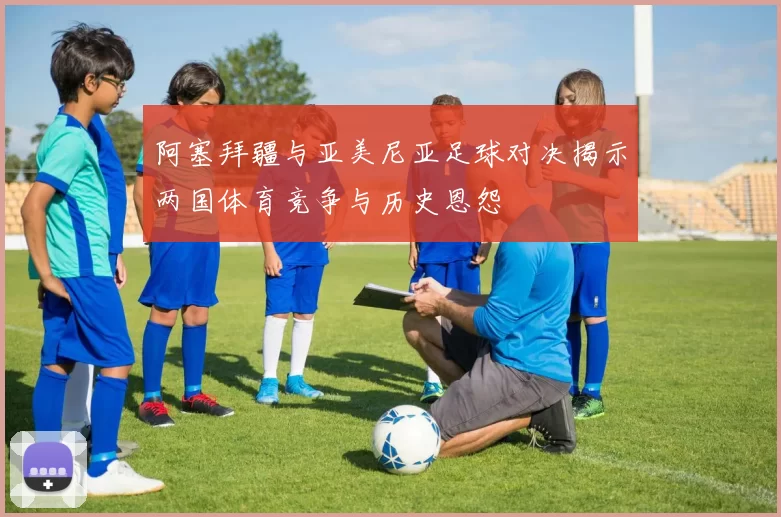阿塞拜疆与亚美尼亚足球对决揭示两国体育竞争与历史恩怨