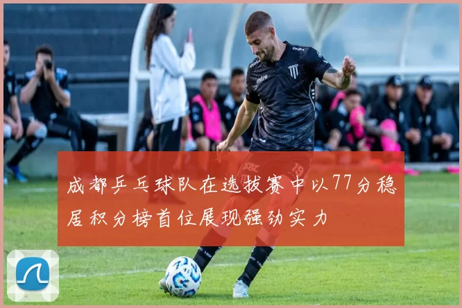 成都乒乓球队在选拔赛中以77分稳居积分榜首位展现强劲实力