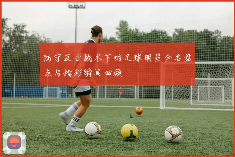 防守反击战术下的足球明星全名盘点与精彩瞬间回顾