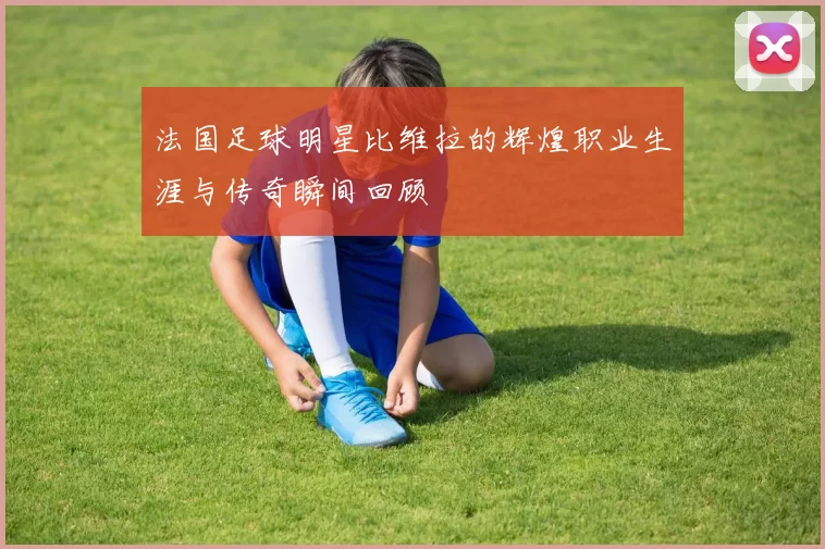 法国足球明星比维拉的辉煌职业生涯与传奇瞬间回顾