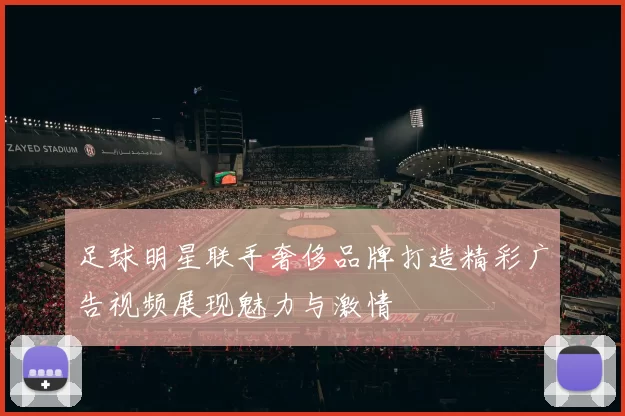 足球明星联手奢侈品牌打造精彩广告视频展现魅力与激情