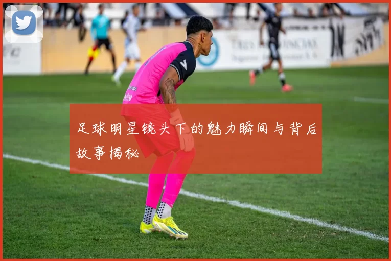 足球明星镜头下的魅力瞬间与背后故事揭秘