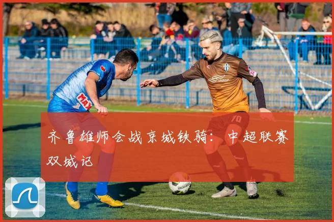 齐鲁雄师会战京城铁骑：中超联赛双城记