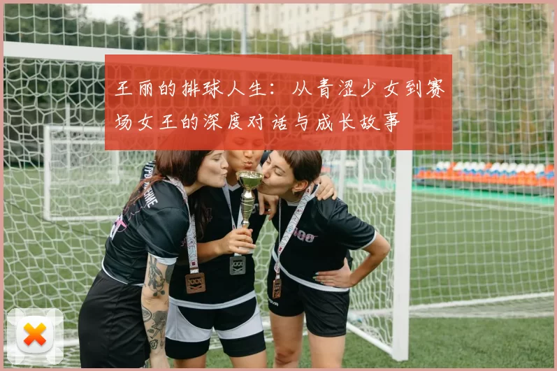 王丽的排球人生：从青涩少女到赛场女王的深度对话与成长故事