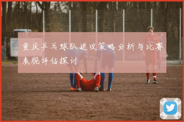 重庆乒乓球队进攻策略分析与比赛表现评估探讨