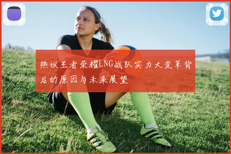 热议王者荣耀LNG战队实力大变革背后的原因与未来展望