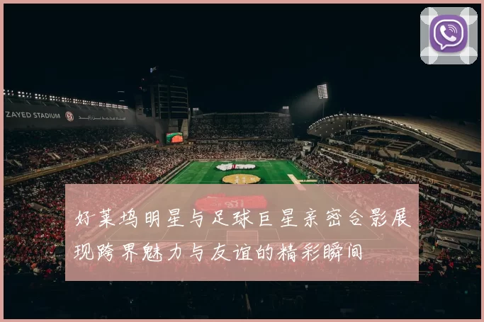 好莱坞明星与足球巨星亲密合影展现跨界魅力与友谊的精彩瞬间