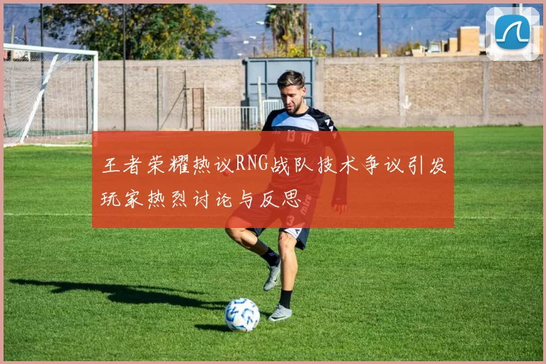 王者荣耀热议RNG战队技术争议引发玩家热烈讨论与反思