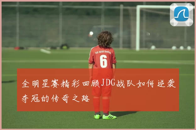 全明星赛精彩回顾JDG战队如何逆袭夺冠的传奇之路