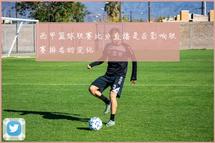 西甲篮球联赛比分直播是否影响联赛排名的变化