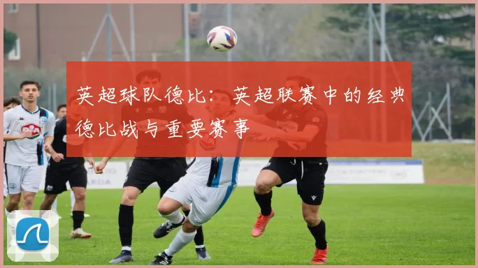 英超球队德比：英超联赛中的经典德比战与重要赛事