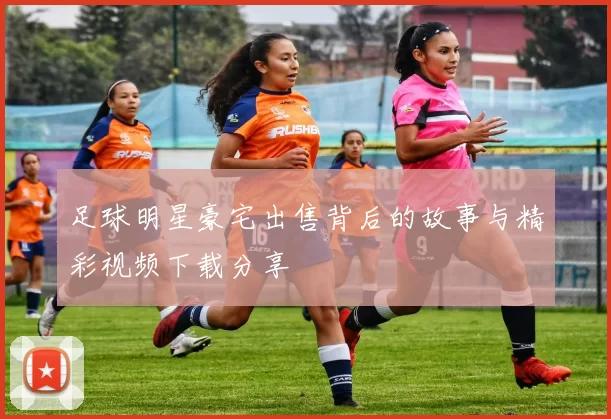 足球明星豪宅出售背后的故事与精彩视频下载分享