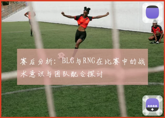 赛后分析：BLG与RNG在比赛中的战术意识与团队配合探讨