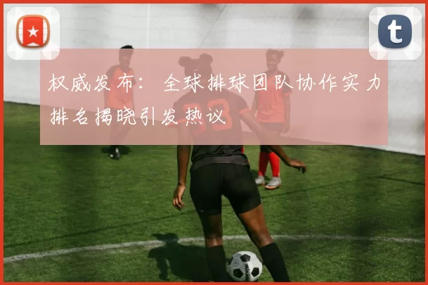 权威发布：全球排球团队协作实力排名揭晓引发热议