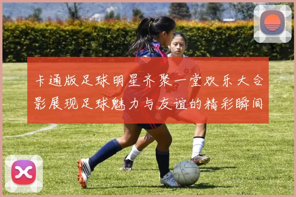 卡通版足球明星齐聚一堂欢乐大合影展现足球魅力与友谊的精彩瞬间