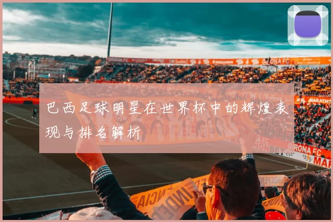 巴西足球明星在世界杯中的辉煌表现与排名解析