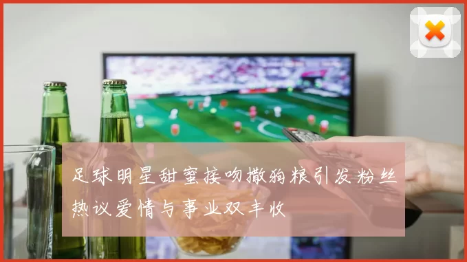 足球明星甜蜜接吻撒狗粮引发粉丝热议爱情与事业双丰收