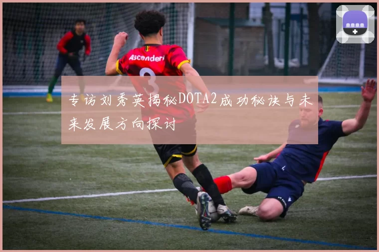 专访刘秀英揭秘DOTA2成功秘诀与未来发展方向探讨