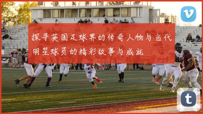 探寻英国足球界的传奇人物与当代明星球员的精彩故事与成就