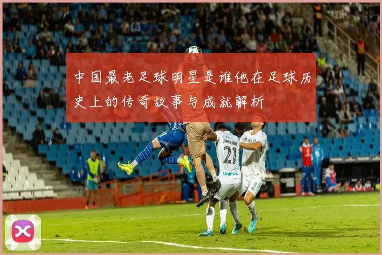 中国最老足球明星是谁他在足球历史上的传奇故事与成就解析