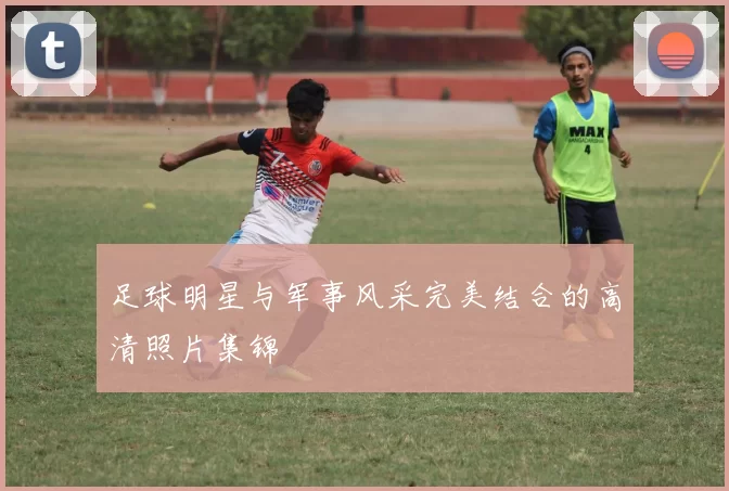 足球明星与军事风采完美结合的高清照片集锦
