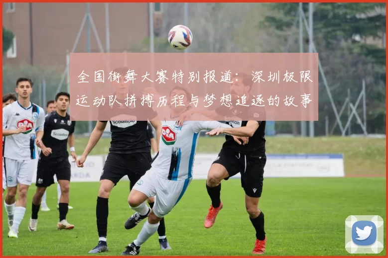 全国街舞大赛特别报道：深圳极限运动队拼搏历程与梦想追逐的故事