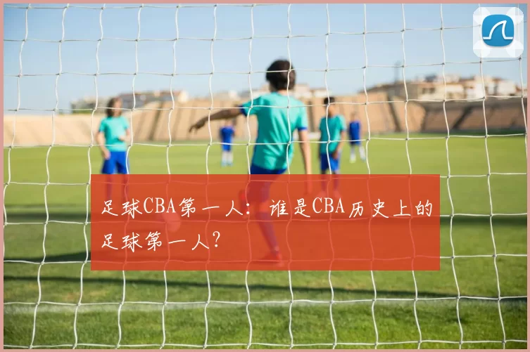 足球CBA第一人：谁是CBA历史上的足球第一人？