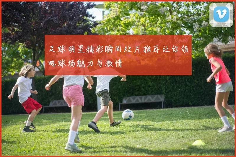 足球明星精彩瞬间短片推荐让你领略球场魅力与激情