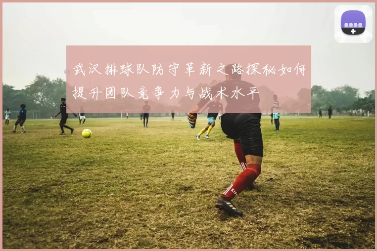 武汉排球队防守革新之路探秘如何提升团队竞争力与战术水平