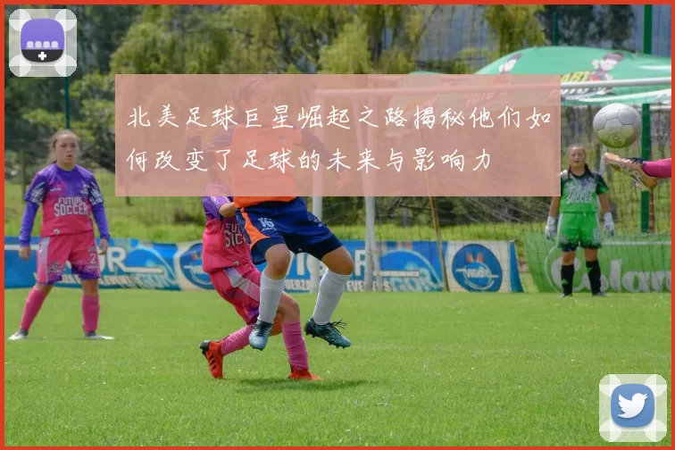 北美足球巨星崛起之路揭秘他们如何改变了足球的未来与影响力