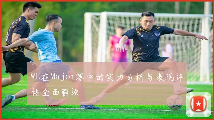 WE在Major赛中的实力分析与表现评估全面解读